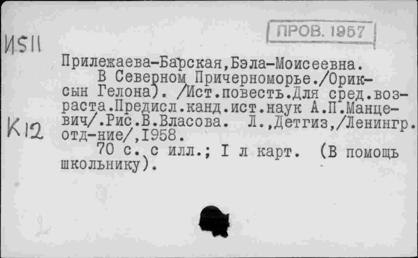 ﻿ПРОВ. 1957
HSII
Прилежаева-Барская,Бэла-Моисеевна.
В Северном Причерноморье./Орик-сын Гелона). /Ист.повесть.Для сред.возраста .Предисл.канд.ист.наук А.П.Манце-I/ їй ВИЧ/.Рис.В.Власова. Л.,Детгиз,/Ленингр. отд-ние/,1958.
70 с. с илл.; I л карт. (В помощь школьнику).